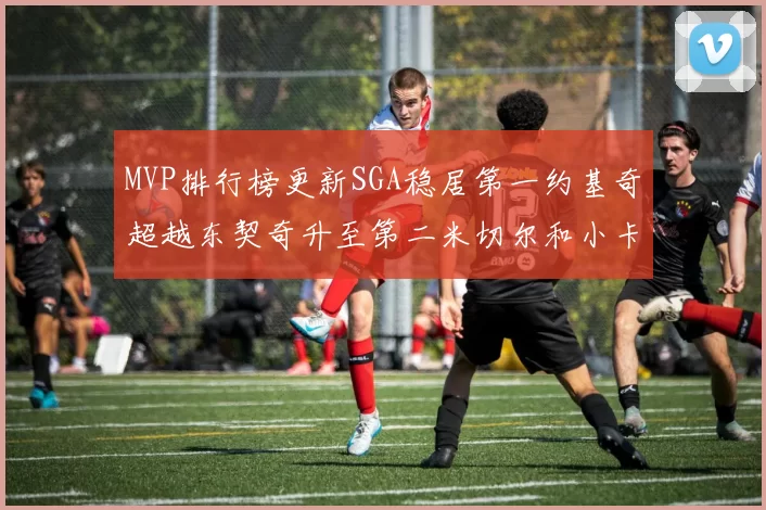 MVP排行榜更新SGA稳居第一约基奇超越东契奇升至第二米切尔和小卡表现引关注