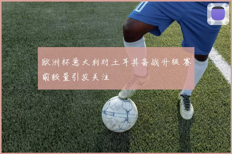 欧洲杯意大利对土耳其备战升级 赛前较量引发关注