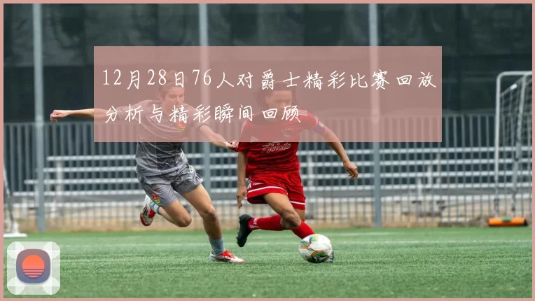 12月28日76人对爵士精彩比赛回放分析与精彩瞬间回顾