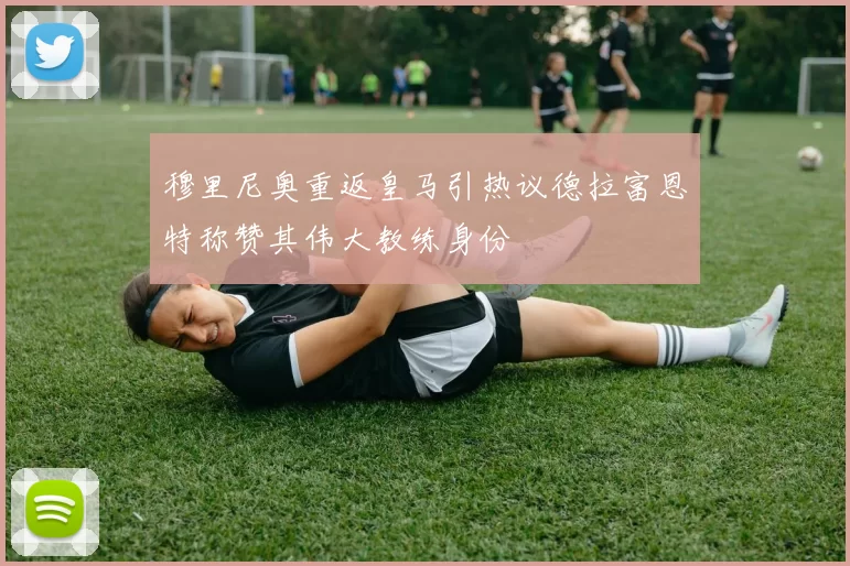 穆里尼奥重返皇马引热议德拉富恩特称赞其伟大教练身份