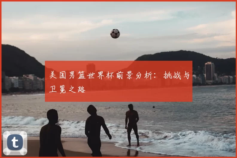 美国男篮世界杯前景分析：挑战与卫冕之路