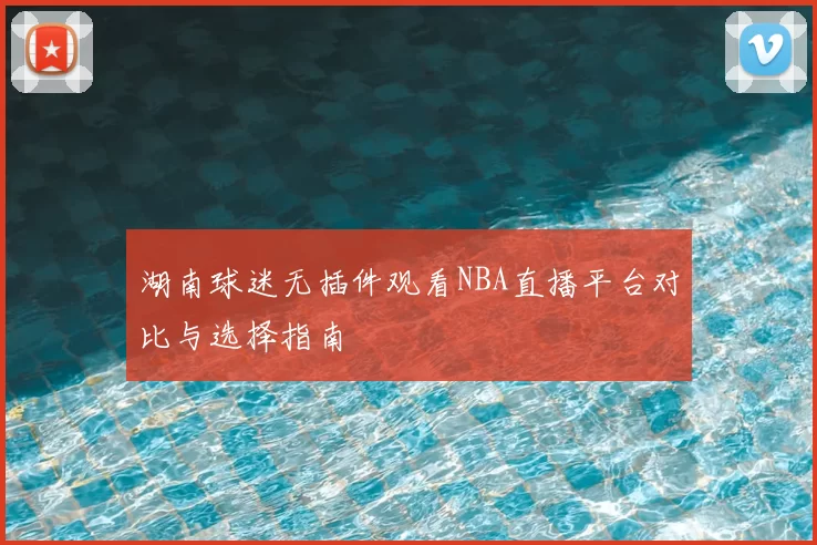 湖南球迷无插件观看NBA直播平台对比与选择指南