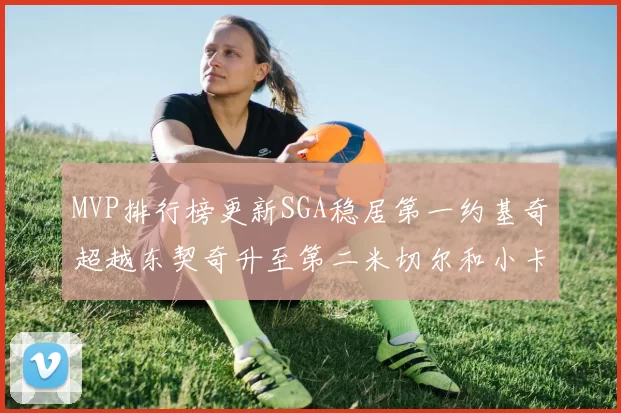 MVP排行榜更新SGA稳居第一约基奇超越东契奇升至第二米切尔和小卡表现引关注