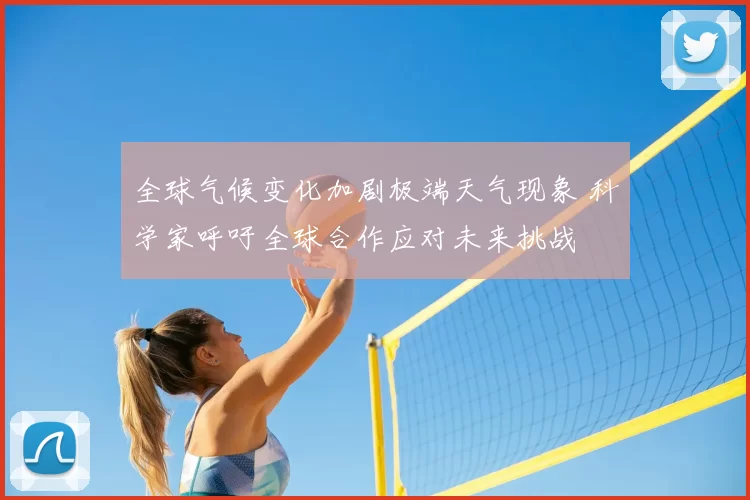 全球气候变化加剧极端天气现象 科学家呼吁全球合作应对未来挑战