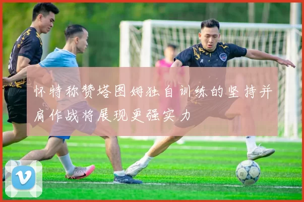 怀特称赞塔图姆独自训练的坚持并肩作战将展现更强实力