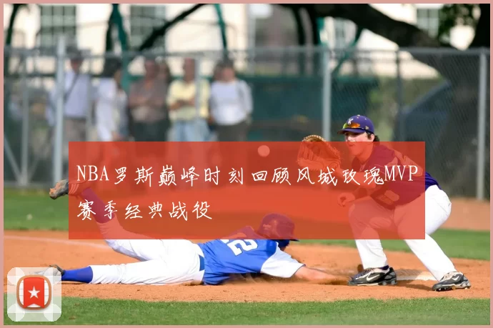 NBA罗斯巅峰时刻回顾风城玫瑰MVP赛季经典战役